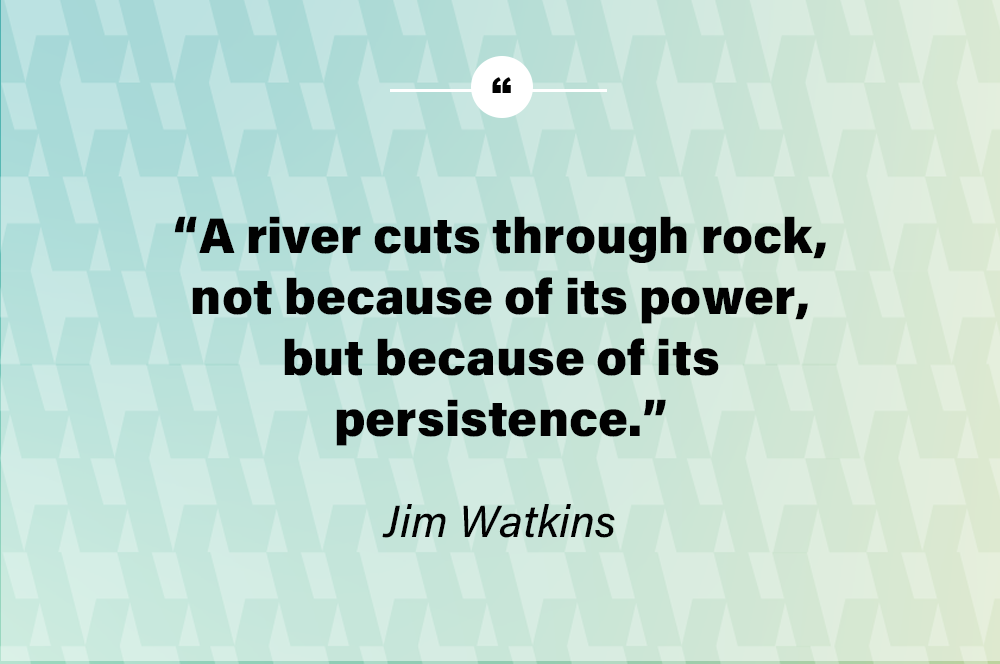 A river cuts through rock, not because of its power, but because of its persistence. – Jim Watkins