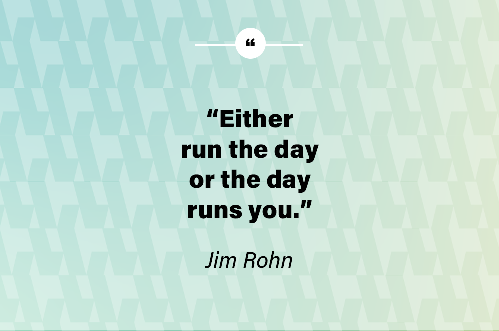 Either run the day or the day runs you. – Jim Rohn
