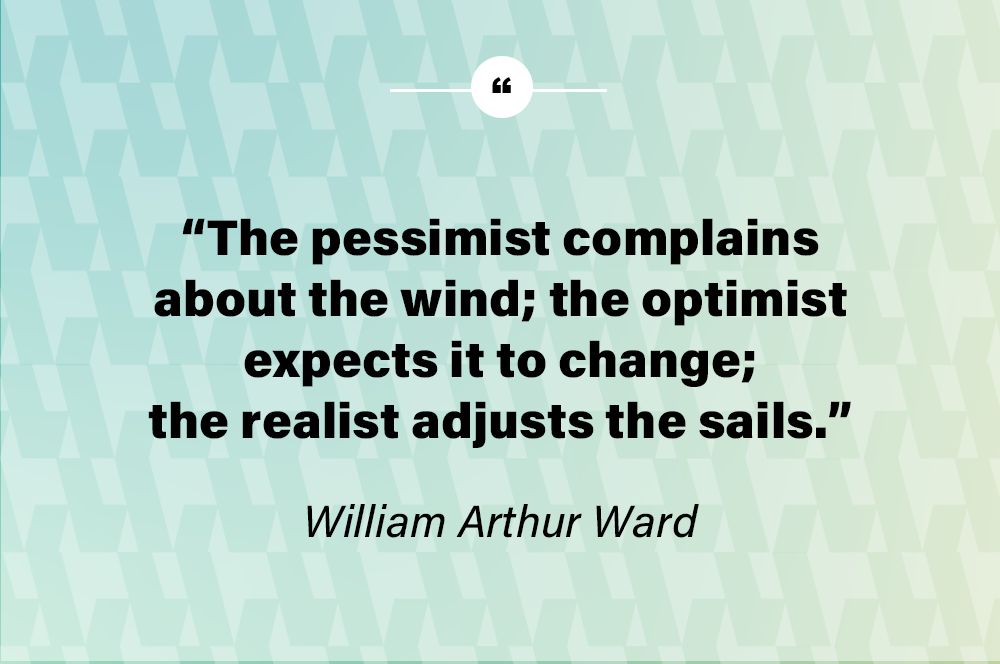 The pessimist complains about the wind; the optimist expects it to change; the realist adjusts the sails. – William Arthur Ward
